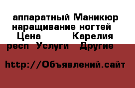 аппаратный Маникюр наращивание ногтей › Цена ­ 500 - Карелия респ. Услуги » Другие   